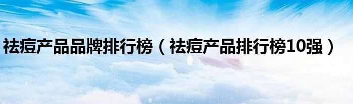 祛痘产品排行榜10强_祛痘产品品牌排行榜(祛痘产品排行榜)