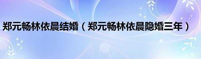 郑元畅林依晨隐婚三年_郑元畅林依晨结婚(郑元畅林依晨隐婚三年)