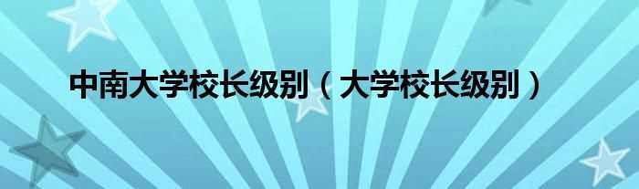 大学校长级别_中南大学校长级别(中南大学校长)