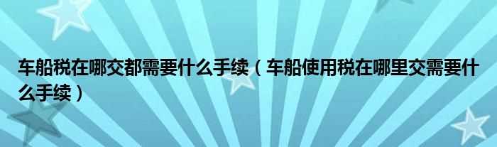 车船使用税在哪里交需要什么手续_车船税在哪交都需要什么手续?(车船使用税在哪交)