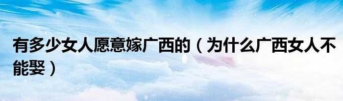 为什么广西女人不能娶_有多少女人愿意嫁广西的?(广西女人)