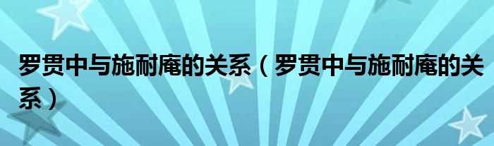 罗贯中与施耐庵的关系_罗贯中与施耐庵的关系(施耐庵罗贯中)