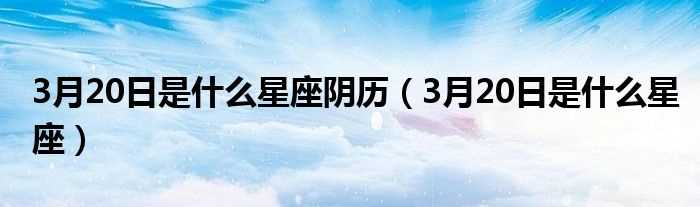 3月20日是什么星座_3月20日是什么星座阴历?(3月20日是什么星座)