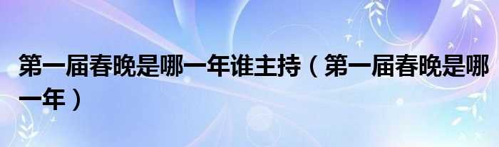 第一届春晚是哪一年_第一届春晚是哪一年谁主持?(第一届春晚)