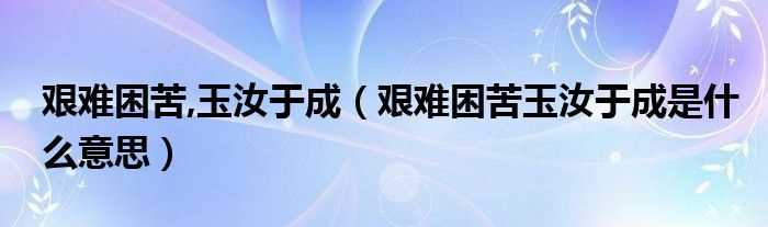 艰难困苦玉汝于成是什么意思_艰难困苦_玉汝于成?(艰难困苦玉汝于成)