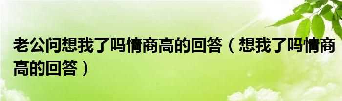 想我了吗?情商高的回答_老公问想我了吗?情商高的回答(想我了吗)