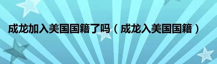 成龙入美国国籍_成龙加入美国国籍了吗?(成龙国籍)