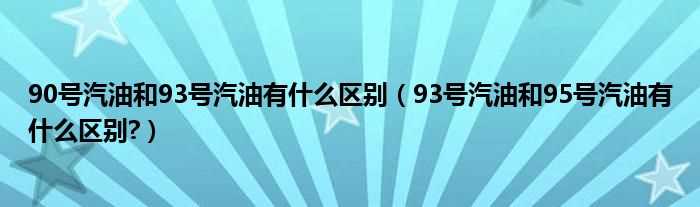 93号汽油和95号汽油有什么区别?90号汽油和93号汽油有什么区别?(90号汽油)