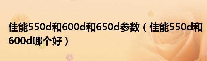 佳能550d和600d哪个好_佳能550d和600d和650d参数?(佳能550d和600d哪个好)