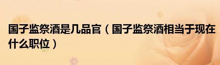 国子监祭酒相当于现在什么职位_国子监祭酒是几品官?(国子监祭酒相当于现在的什么职位)