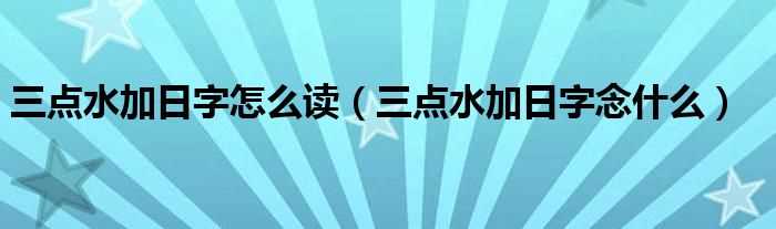 三点水加日字念什么_三点水加日字怎么读?(三点水加日)