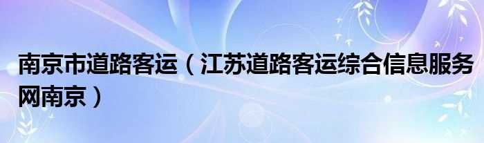 江苏道路客运综合信息服务网南京_南京市道路客运(江苏省道路客运综合信息服务网-南京)