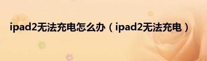 ipad2无法充电_ipad2无法充电怎么办?(ipad2不能充电)