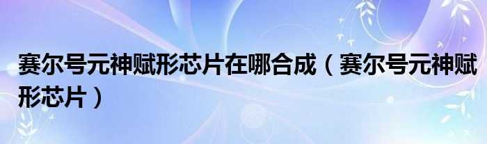 赛尔号元神赋形芯片_赛尔号元神赋形芯片在哪合成?(赛尔号元神赋形)