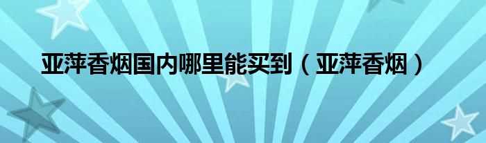 亚萍香烟_亚萍香烟国内哪里能买到?(亚萍香烟)