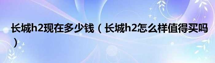 长城h2怎么样值得买吗?长城h2现在多少钱?(长城h2怎么样)