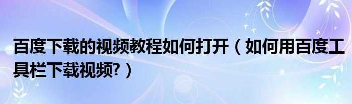 怎么用百度工具栏下载视频?百度下载的视频教程怎么打开?(百度工具栏下载视频)