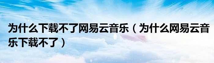 为什么网易云音乐下载不了_为什么下载不了网易云音乐?(网易云音乐下载不了)