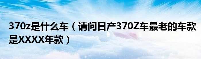 请问日产370Z车最老的车款是XXXX年款_370z是什么车?(370z是什么车)