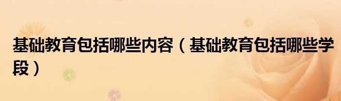 基础教育包括哪些学段_基础教育包括哪些内容?(基础教育)