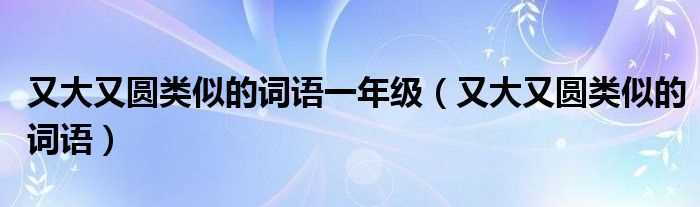 又大又圆类似的词语_又大又圆类似的词语一年级(又大又圆类似的词语)