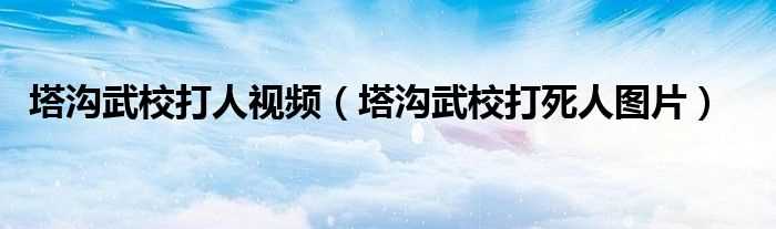 塔沟武校打死人图片_塔沟武校打人视频(塔沟武校打死人图片)