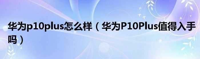 华为P10Plus值得入手吗?华为p10plus怎么样?(华为p10plus怎么样)