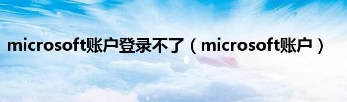 microsoft账户_microsoft账户登录不了(microsoft账户)