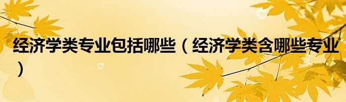 经济学类含哪些专业_经济学类专业包括哪些?(经济学类)