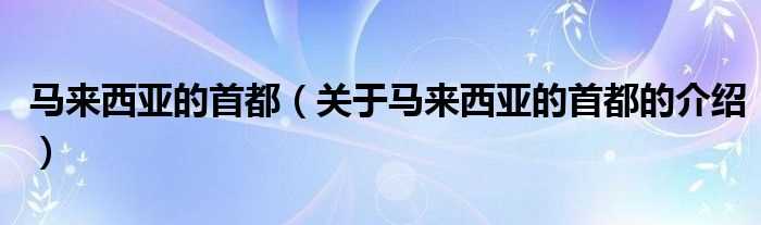 关于马来西亚的首都的介绍_马来西亚的首都(马来西亚首都)