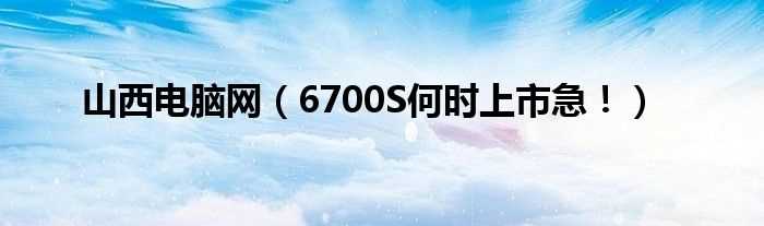 6700S何时上市急！_山西电脑网(山西电脑网)