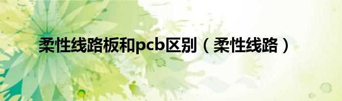 柔性线路_柔性线路板和pcb区别(柔性线路板)