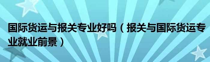 报关与国际货运专业就业前景_国际货运与报关专业好吗?(报关与国际货运专业)