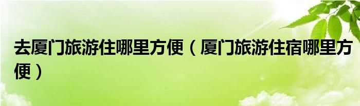 厦门旅游住宿哪里方便_去厦门旅游住哪里方便?(厦门旅游住哪里比较方便)