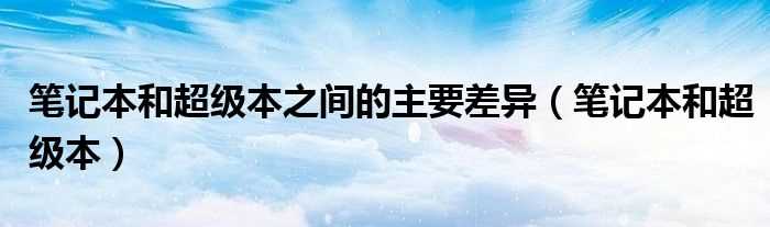 笔记本和超级本_笔记本和超级本之间的主要差异(笔记本和超级本)