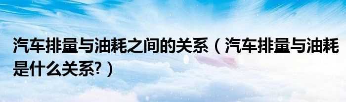 汽车排量与油耗是什么关系?汽车排量与油耗之间的关系?(排量与油耗)