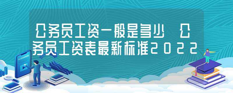 公务员工资一般是多少_公务员工资表最新标准2022?(公务员工资)