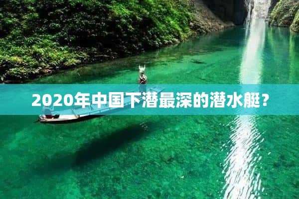 2020年中国下潜最深的潜水艇？(中国下潜最深的潜水艇叫什么名字)?