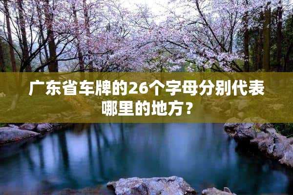 广东省车牌的26个字母分别代表哪里的地方？(广东省各地区的车牌字母分别是什么?)?