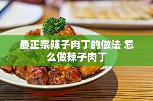 怎么做辣子肉丁(怎么样做辣子肉丁)?最正宗辣子肉丁的做法