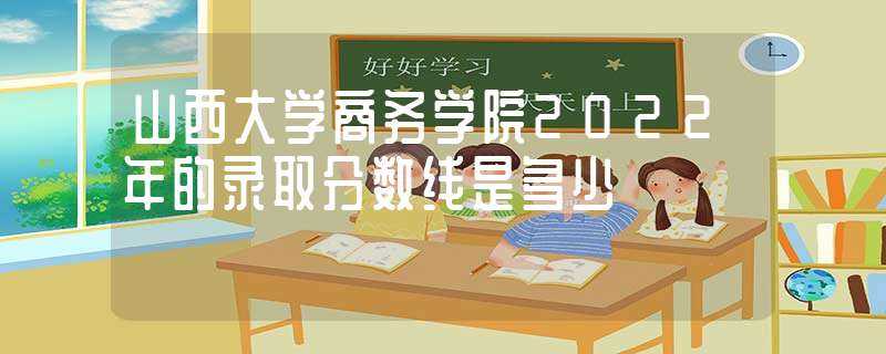 山西大学商务学院2022年的录取分数线是多少?(山西大学商务学院分数线)