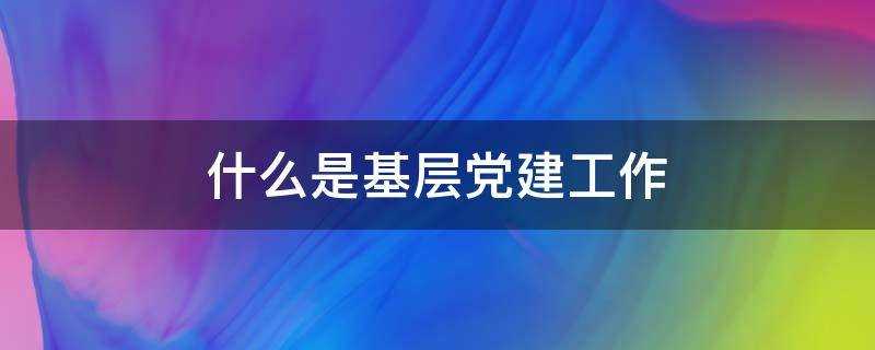 什么是基层党建工作责任制?什么是基层党建工作内容