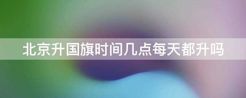 北京升国旗时间几点每天都升吗?2021北京升国旗时间几点每天都升吗?