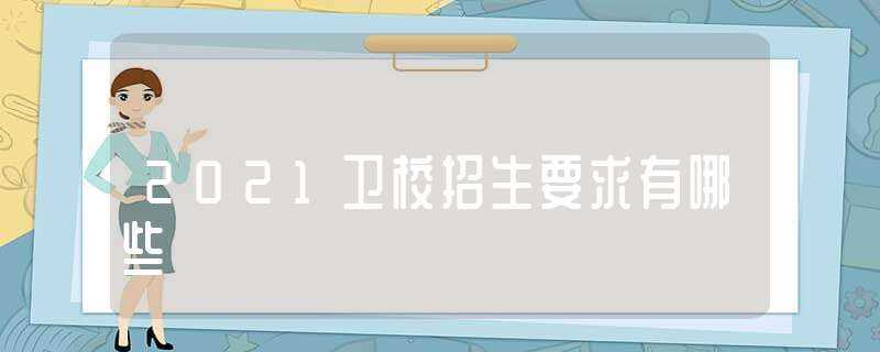 2021卫校招生要求有哪些?(卫校招生)