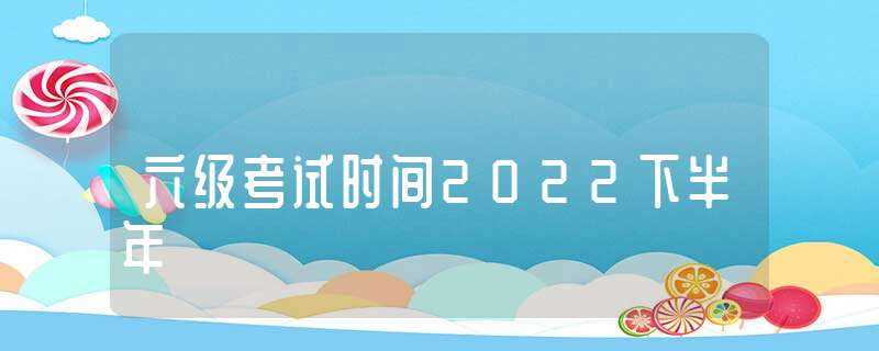 六级考试时间2022下半年(46级考试时间)