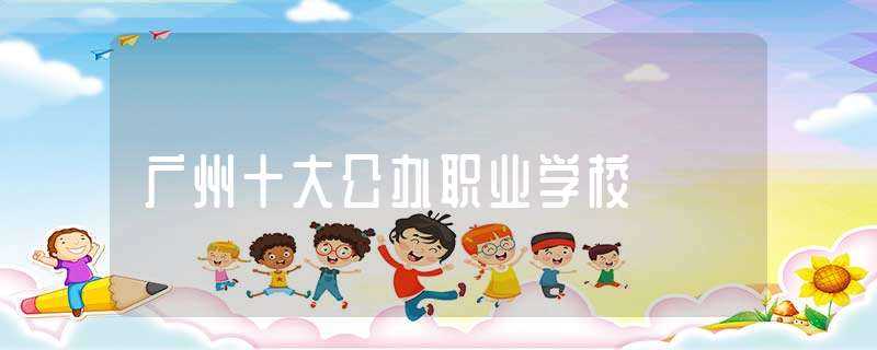 广州十大公办职业学校(广州公办职业技术学院)