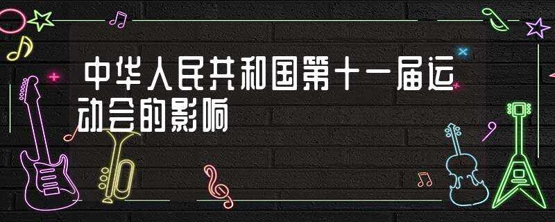 中华人民共和国第十一届运动会的影响(中华人民共和国第十一届运动会)