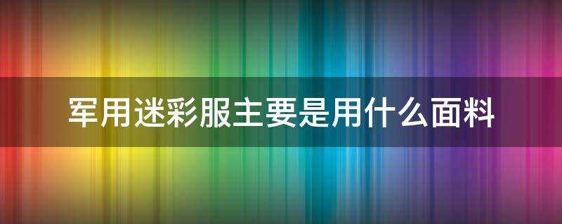 军用迷彩服是什么布料(部队迷彩服是什么材质)?