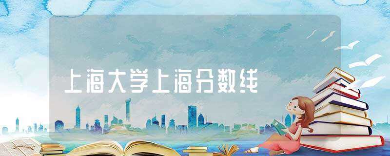 上海大学上海分数线-上海大学分数线