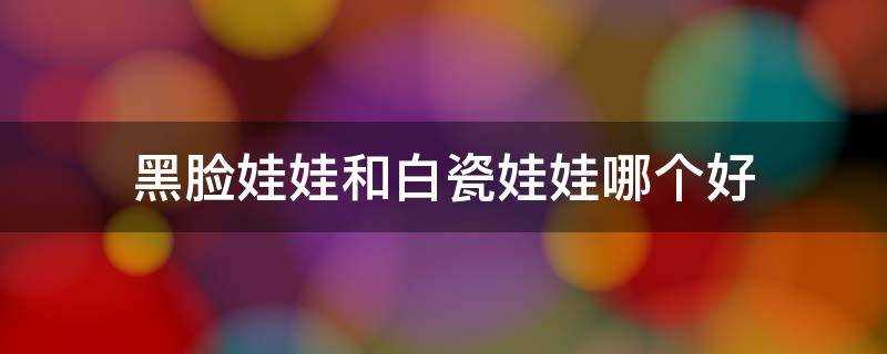 黑脸娃娃与白瓷娃娃哪个更好(黑脸娃娃和白瓷娃娃的区别)?